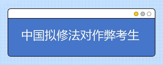 中國(guó)擬修法對(duì)作弊考生取消成績(jī) ?？?年至3年