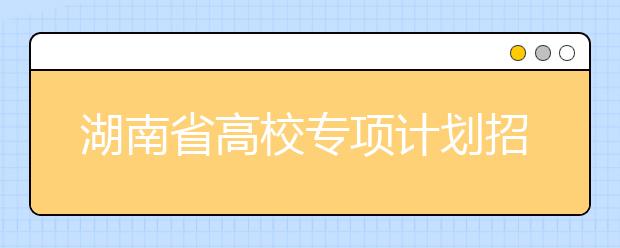 湖南省高校專項(xiàng)計(jì)劃招生實(shí)施區(qū)域