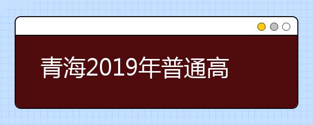 青海2019年普通高考报名录取政策解读