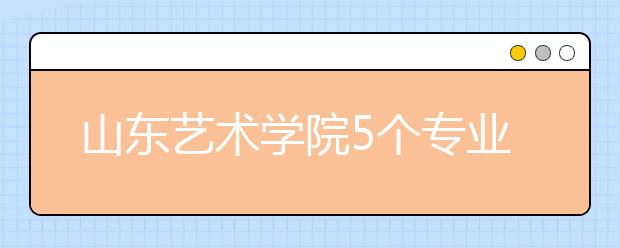 山东艺术学院5个专业获批一流本科专业建设点，新增2个本科专业！