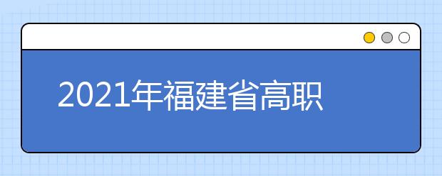 2021年福建省高职分类招考职业技能测试安排表公布