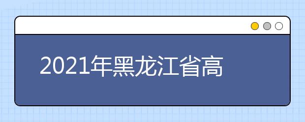 2021年黑龙江省高职院校单独招生计划公布