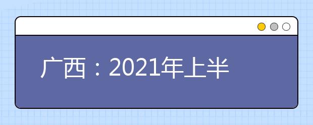 广西：2021年上半年高中学业水平考试6月17日至18日进行