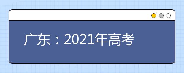 广东：2021年高考和录取工作实施方案解读30问