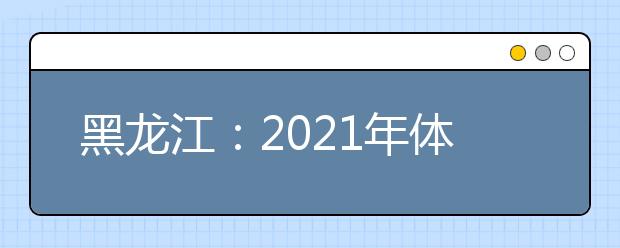 黑龙江：2021年体育单招和高水平运动队招生文化课考试公告