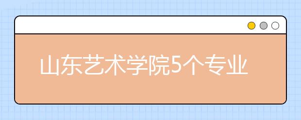 山东艺术学院5个专业获批一流本科专业建设点，新增2个本科专业！