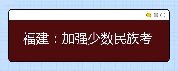 福建：加强少数民族考生享受高考录取照顾政策资格审核