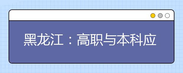 黑龍江：高職與本科應(yīng)用型人才貫通培養(yǎng)試點(diǎn)工作實(shí)施方案（試行）的通知發(fā)布