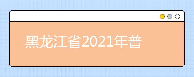 黑龙江省2021年普通高等学校招生工作规定公布