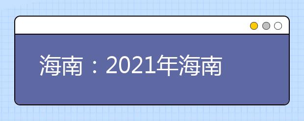 海南：2021年海南省普通高等学校招生考试报名工作的通知发布
