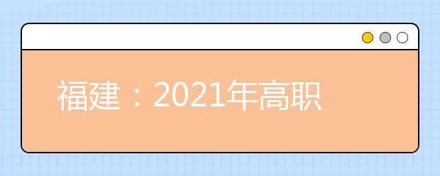 福建：2021年高职院校分类考试招生报名通知