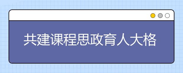 共建课程思政育人大格局，高等学校打造“金课”有高招