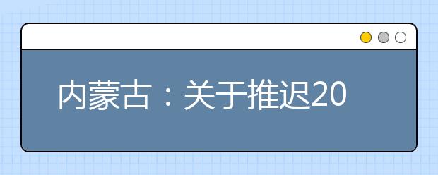 內(nèi)蒙古：關(guān)于推遲2020年內(nèi)蒙古自治區(qū)普通高校招生體檢工作的公告