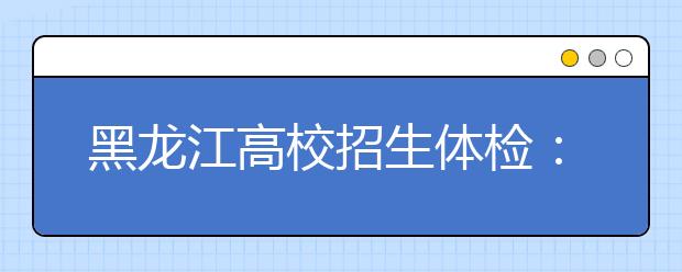 黑龍江高校招生體檢：4月初開(kāi)始 4月24日結(jié)束