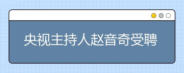 央視主持人趙音奇受聘為學而思網(wǎng)?！癆E英語推薦大使”