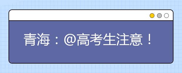 青海：@高考生注意！2021年高校专项计划报名即将结束