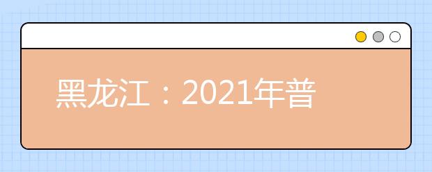 黑龍江：2021年普通高等學(xué)校招生錄取政策