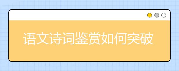 語文詩(shī)詞鑒賞如何突破？“三步三看法”幫你找到方向