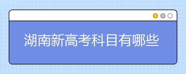 湖南新高考科目有哪些？成绩怎么算？