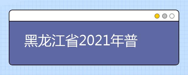 黑龙江省2021年普通高等学校招生工作规定公布