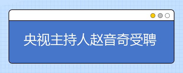 央視主持人趙音奇受聘為學(xué)而思網(wǎng)?！癆E英語推薦大使”