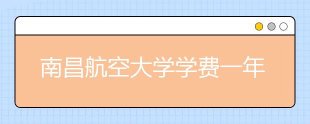 南昌航空大学学费一年多少钱？