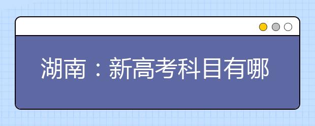 湖南：新高考科目有哪些？成绩怎么算？