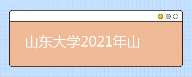 山东大学2021年山东省综合评价招生简章发布