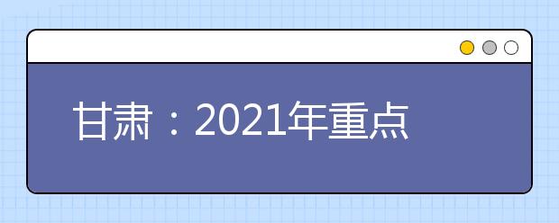 甘肃：2021年重点高校招生专项计划实施办法