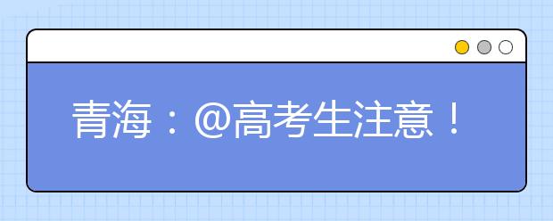 青海：@高考生注意！2021年高校专项计划报名即将结束