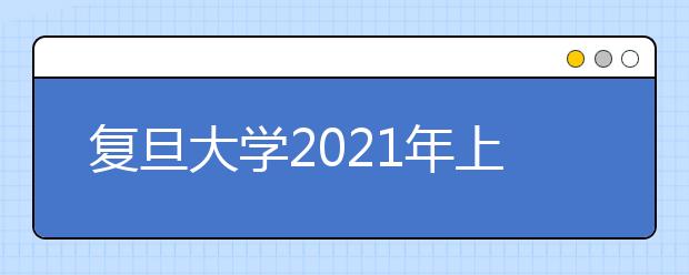 复旦大学2021年上海市综合评价录取改革试点招生简章发布