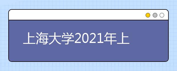 上海大学2021年上海市综合评价录取改革试点招生简章发布