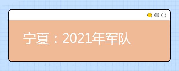 宁夏：2021年军队院校招收普通高中毕业生政治考核工作的通知发布