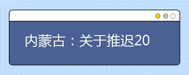 內(nèi)蒙古：關于推遲2020年內(nèi)蒙古自治區(qū)普通高校招生體檢工作的公告