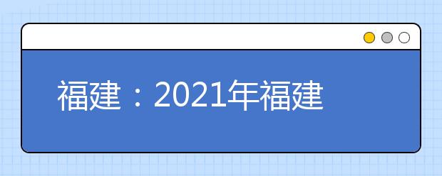 福建：2021年福建省普通高等学校招生工作实施细则