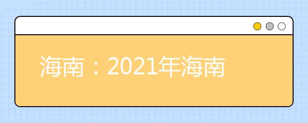 海南：2021年海南省普通高等学校招生考试报名工作的通知发布