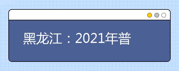 黑龙江：2021年普通高等学校招生工作规定公布