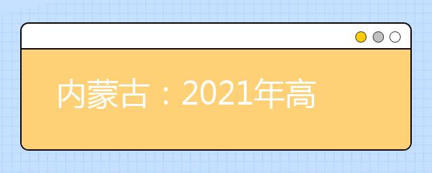 内蒙古：2021年高考网上填报志愿和投档录取实施办法出台