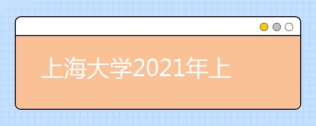 上海大学2021年上海市综合评价录取改革试点招生简章发布