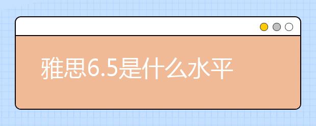 雅思6.5是什么水平？報(bào)班學(xué)習(xí)要多久？