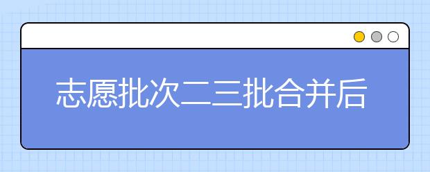 志愿批次二三批合并后給志愿填報(bào)帶來(lái)的影響及注意事項(xiàng)