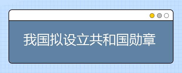 我国拟设立共和国勋章为国家最高荣誉