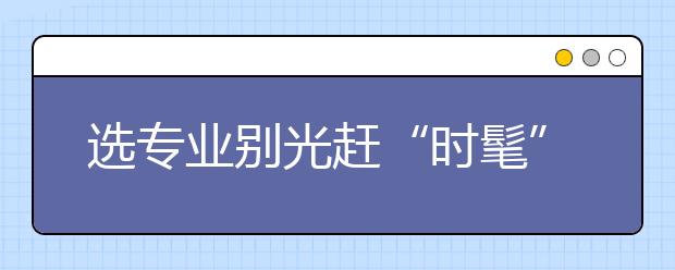 選專業(yè)別光趕“時(shí)髦” 要掌握四大填報(bào)技巧