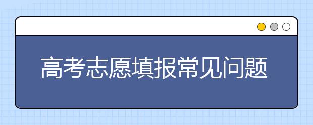 高考志愿填报常见问题总汇 给需要的考生和家长