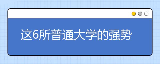 这6所普通大学的强势专业值得报考