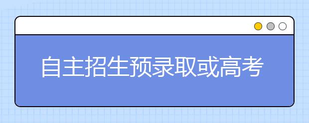 自主招生预录取或高考成绩好 宜放弃综评志愿