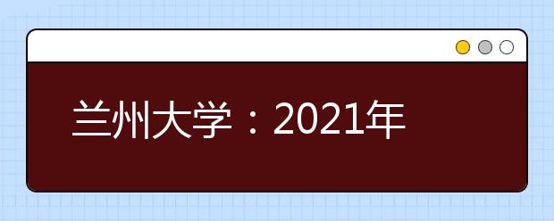 兰州大学：2021年计划招收本科生4950人 材料类专业首次招生