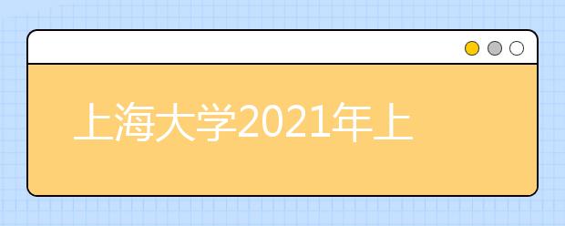 上海大学2021年上海市综合评价录取改革试点招生简章发布