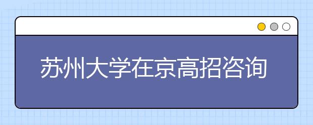 苏州大学在京高招咨询热点回放