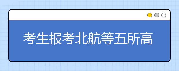 考生報(bào)考北航等五所高校要慎報(bào)二志愿